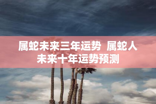 属蛇未来三年运势 属蛇人未来十年运势预测