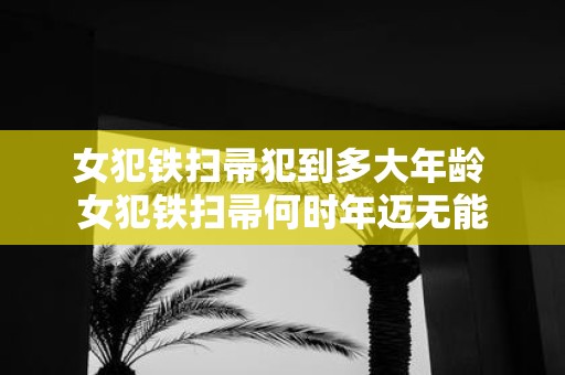 女犯铁扫帚犯到多大年龄 女犯铁扫帚何时年迈无能