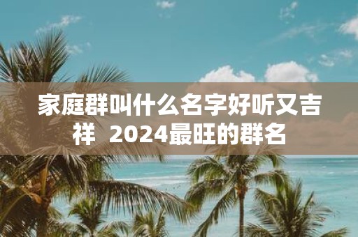 家庭群叫什么名字好听又吉祥 2025最旺的群名