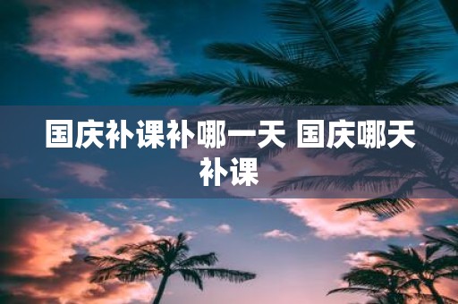 国庆补课补哪一天 国庆哪天补课