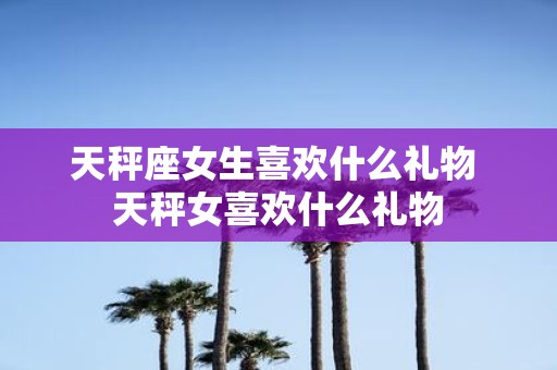 天秤座女生喜欢什么礼物 天秤女喜欢什么礼物