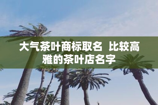 大气茶叶商标取名 比较高雅的茶叶店名字