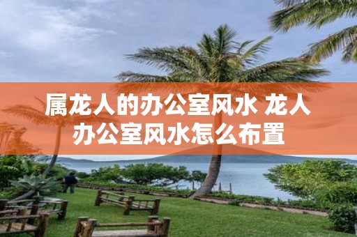 属龙人的办公室风水 龙人办公室风水怎么布置