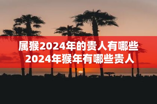 属猴2025年的贵人有哪些 2025年猴年有哪些贵人