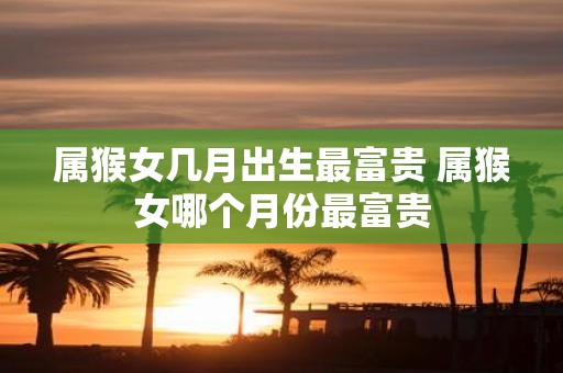 属猴女几月出生最富贵 属猴女哪个月份最富贵