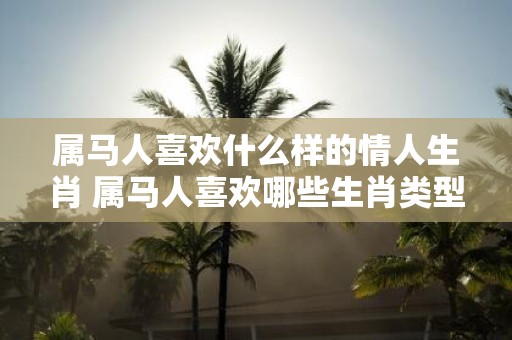 属马人喜欢什么样的情人生肖 属马人喜欢哪些生肖类型的情人