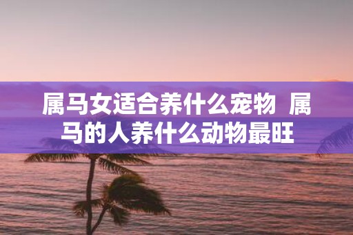 属马女适合养什么宠物 属马的人养什么动物最旺