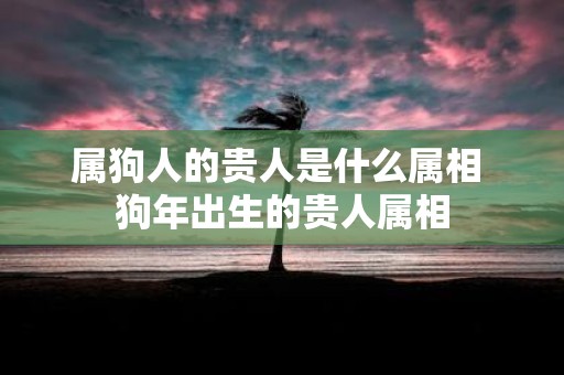 属狗人的贵人是什么属相 狗年出生的贵人属相