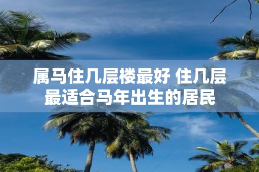 属马住几层楼最好 住几层最适合马年出生的居民