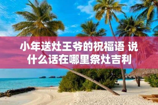 小年送灶王爷的祝福语 说什么话在哪里祭灶吉利