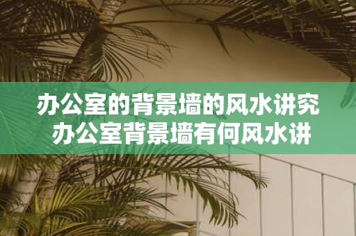 办公室的背景墙的风水讲究 办公室背景墙有何风水讲究