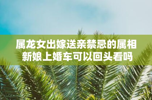 属龙女出嫁送亲禁忌的属相 新娘上婚车可以回头看吗