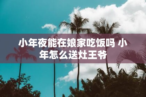 小年夜能在娘家吃饭吗 小年怎么送灶王爷