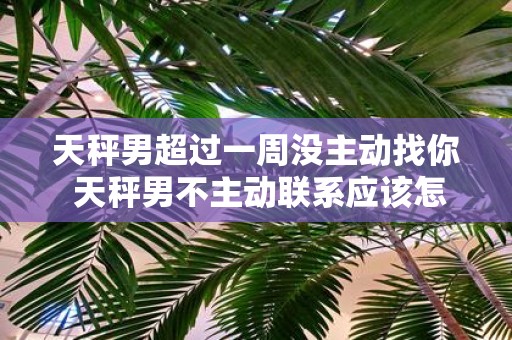 天秤男超过一周没主动找你 天秤男不主动联系应该怎么办