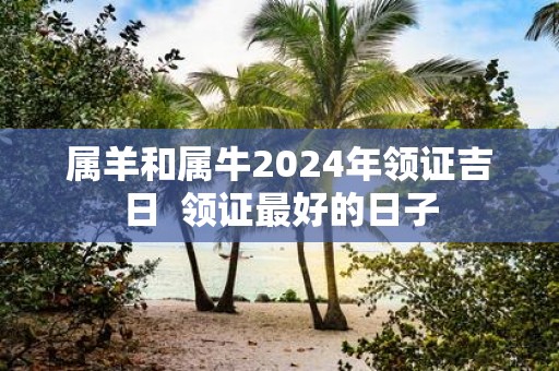 属羊和属牛2025年领证吉日 领证最好的日子