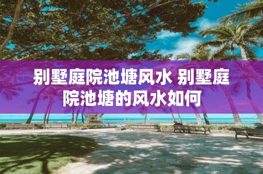 别墅庭院池塘风水 别墅庭院池塘的风水如何