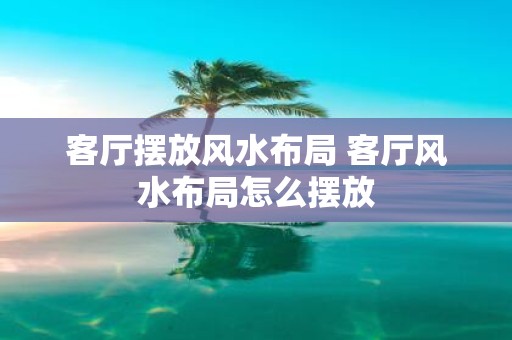 客厅摆放风水布局 客厅风水布局怎么摆放