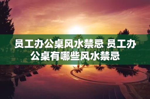 员工办公桌风水禁忌 员工办公桌有哪些风水禁忌
