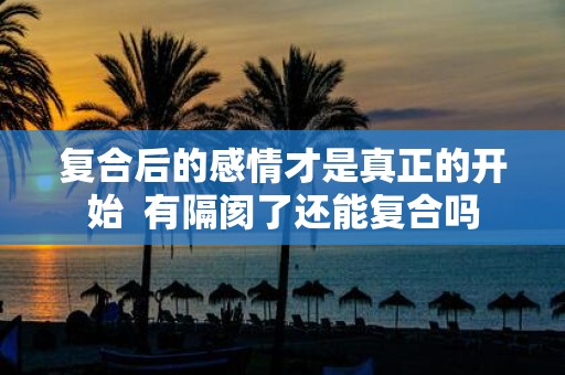 复合后的感情才是真正的开始 有隔阂了还能复合吗