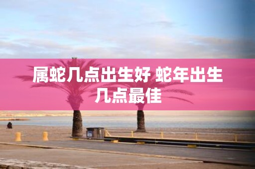 属蛇几点出生好 蛇年出生几点最佳
