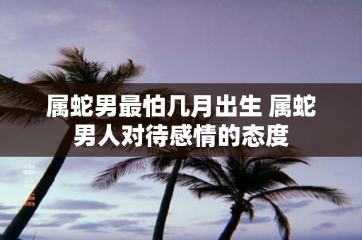 属蛇男最怕几月出生 属蛇男人对待感情的态度
