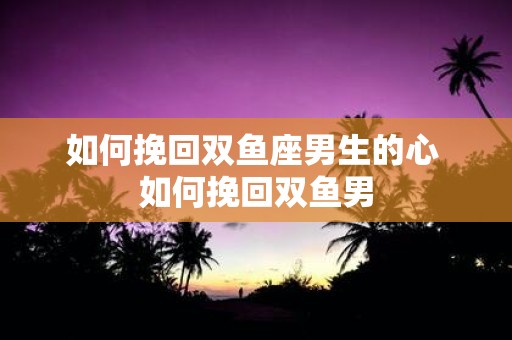 如何挽回双鱼座男生的心 如何挽回双鱼男
