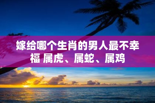 嫁给哪个生肖的男人最不幸福 属虎、属蛇、属鸡