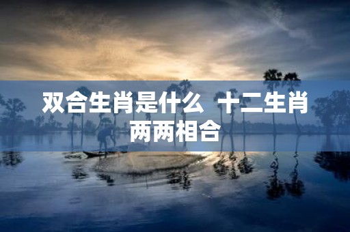 双合生肖是什么 十二生肖两两相合