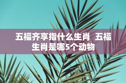 五福齐享指什么生肖 五福生肖是哪5个动物