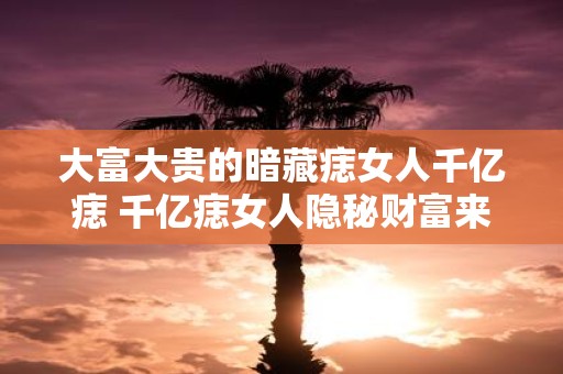 大富大贵的暗藏痣女人千亿痣 千亿痣女人隐秘财富来源