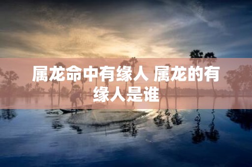 属龙命中有缘人 属龙的有缘人是谁