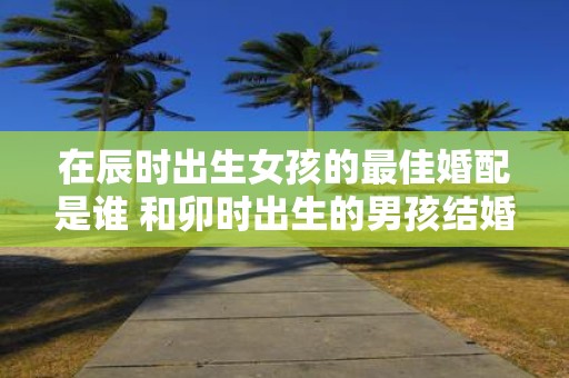 在辰时出生女孩的最佳婚配是谁 和卯时出生的男孩结婚好吗