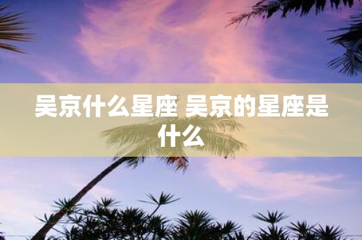 吴京什么星座 吴京的星座是什么
