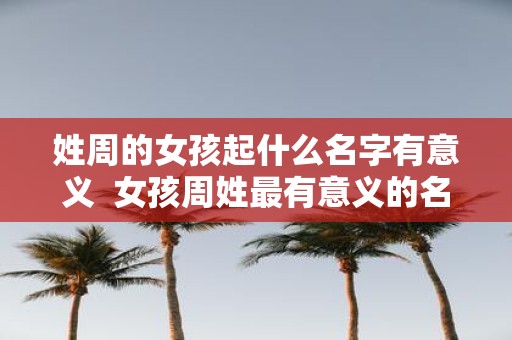 姓周的女孩起什么名字有意义 女孩周姓最有意义的名字大全