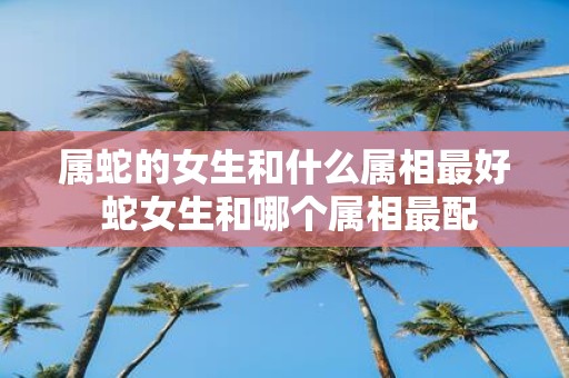属蛇的女生和什么属相最好 蛇女生和哪个属相最配