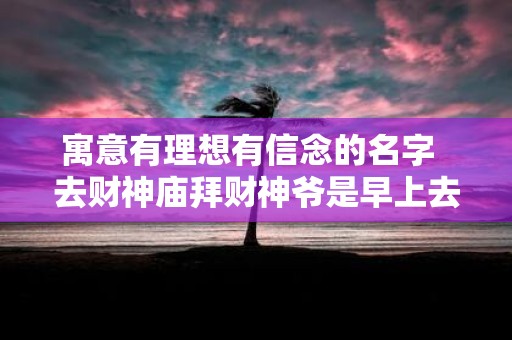 寓意有理想有信念的名字 去财神庙拜财神爷是早上去还是下午去 寓意有理想有信念的名字 去财神庙拜财神爷是早上去还是下午去
