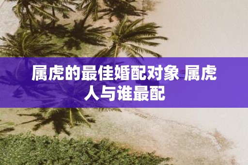 属虎的最佳婚配对象 属虎人与谁最配