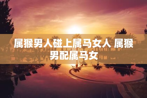属猴男人碰上属马女人 属猴男配属马女
