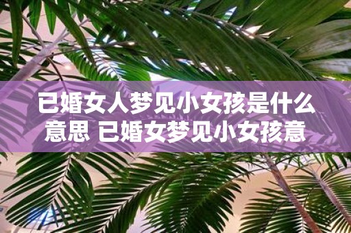 已婚女人梦见小女孩是什么意思 已婚女梦见小女孩意味着什么
