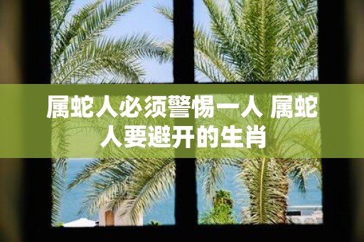 属蛇人必须警惕一人 属蛇人要避开的生肖
