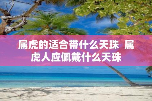 属虎的适合带什么天珠 属虎人应佩戴什么天珠