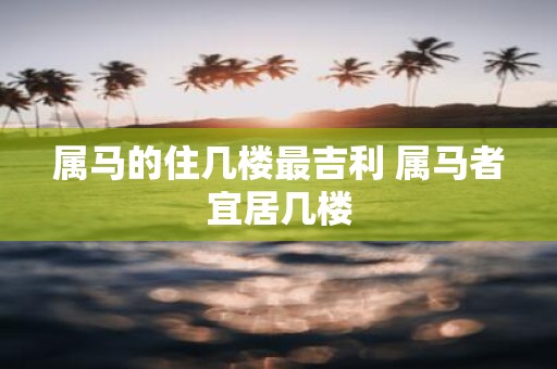 属马的住几楼最吉利 属马者宜居几楼