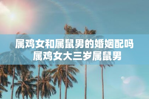 属鸡女和属鼠男的婚姻配吗 属鸡女大三岁属鼠男