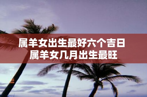 属羊女出生最好六个吉日 属羊女几月出生最旺