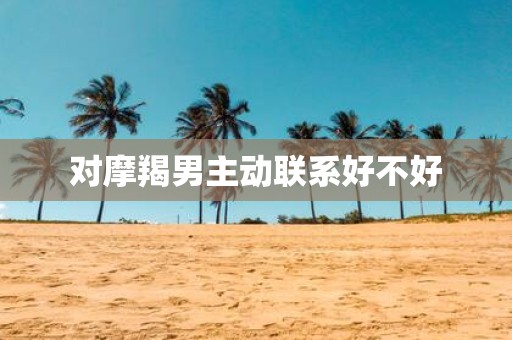 对摩羯男主动联系好不好