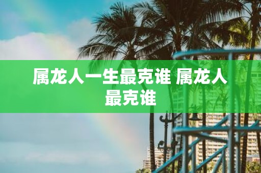属龙人一生最克谁 属龙人最克谁