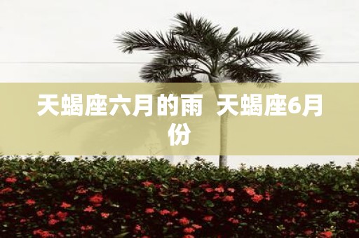 天蝎座六月的雨 天蝎座6月份