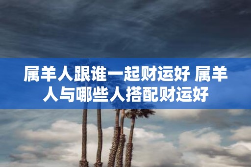 属羊人跟谁一起财运好 属羊人与哪些人搭配财运好