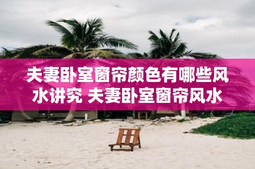 夫妻卧室窗帘颜色有哪些风水讲究 夫妻卧室窗帘风水颜色讲究