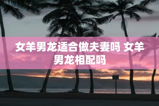 女羊男龙适合做夫妻吗 女羊男龙相配吗
